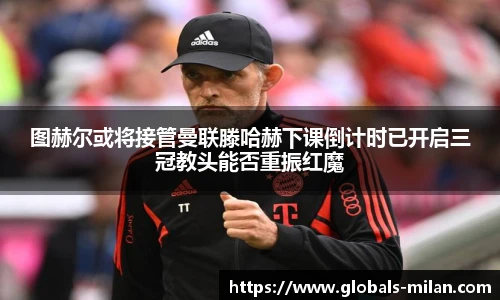 图赫尔或将接管曼联滕哈赫下课倒计时已开启三冠教头能否重振红魔