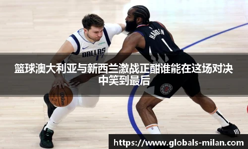 篮球澳大利亚与新西兰激战正酣谁能在这场对决中笑到最后