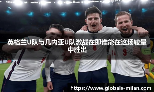 英格兰U队与几内亚U队激战在即谁能在这场较量中胜出